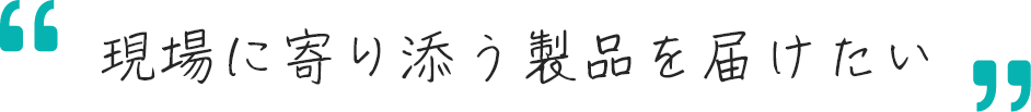 現場に寄り添う製品を届けたいメッセージ